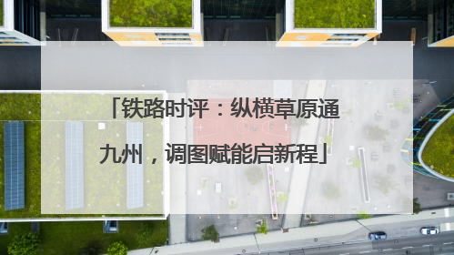 铁路时评：纵横草原通九州，调图赋能启新程